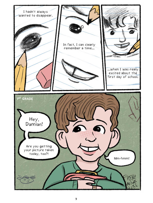 A four panel comic. There are three panels on the top half of the page showing a pencil drawing of a young boy on looseleaf paper. The text reads, "I hadn't always wanted to disappear. In fact, I can clearly remember a time... when I was really excited about the first day of school." On the bottom half of the page is a large panel which shows the same boy at 6 years old, smiling and holding a lunch bag. The words "1st grade" are written at the top left of the panel. There are speech bubbles coming from the left of the panel which read, "Hey, Damian! Are you getting your picture taken today, too?" A speech bubble drawn from Damian's mouth says, "Mm-hmm!"
